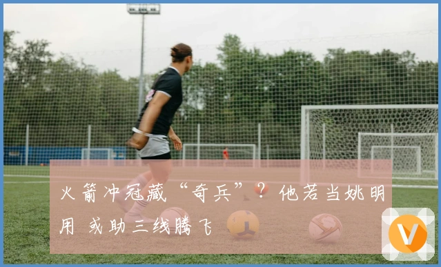 火箭冲冠藏“奇兵”？他若当姚明用 或助三线腾飞