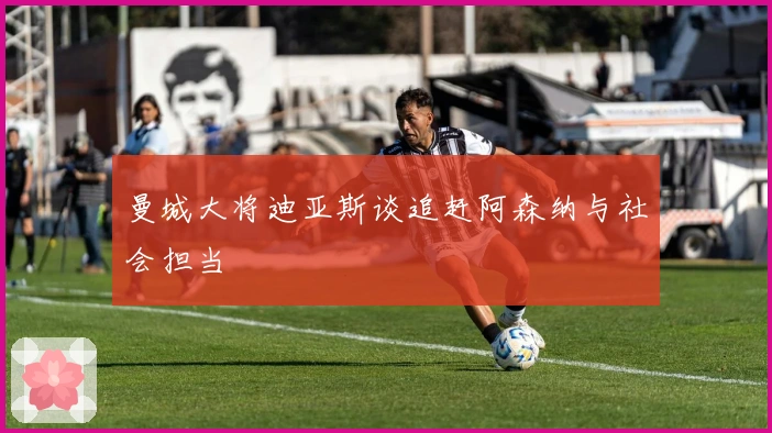 曼城大将迪亚斯谈追赶阿森纳与社会担当