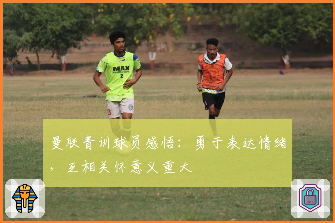 曼联青训球员感悟：勇于表达情绪，互相关怀意义重大