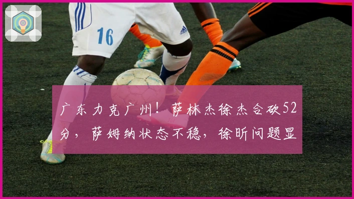 广东力克广州！萨林杰徐杰合砍52分，萨姆纳状态不稳，徐昕问题显现！