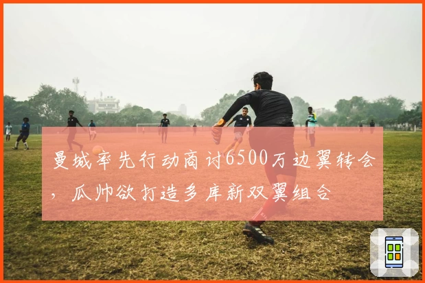 曼城率先行动商讨6500万边翼转会，瓜帅欲打造多库新双翼组合