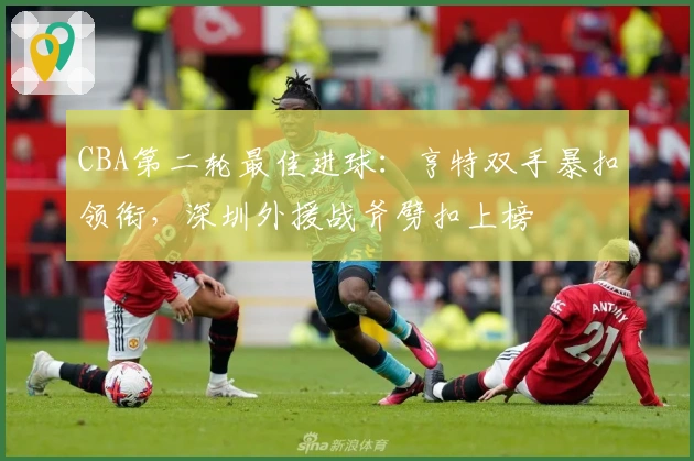 CBA第二轮最佳进球：亨特双手暴扣领衔，深圳外援战斧劈扣上榜