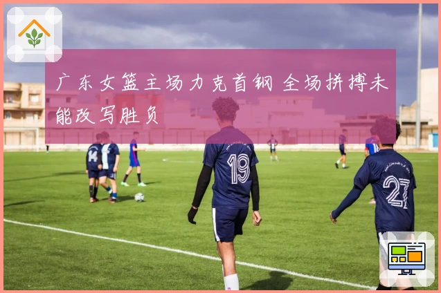 广东女篮主场力克首钢 全场拼搏未能改写胜负