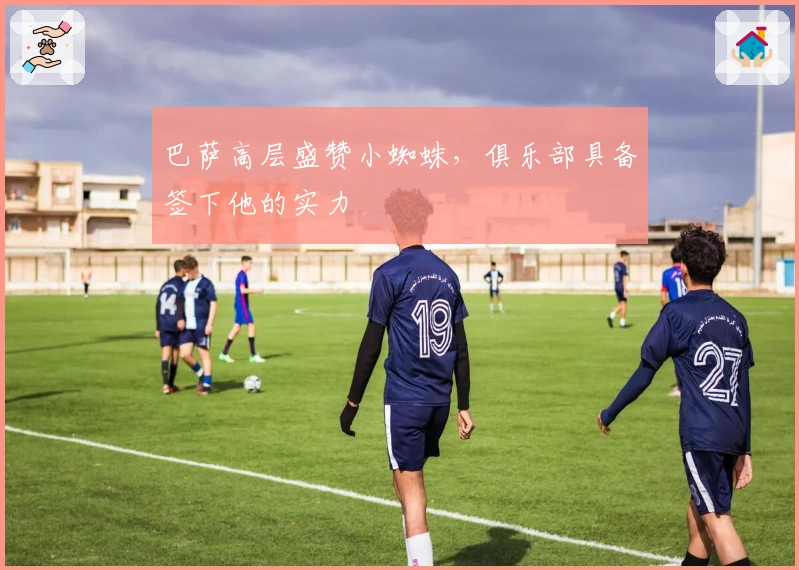 巴萨高层盛赞小蜘蛛，俱乐部具备签下他的实力