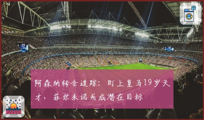 阿森纳转会追踪：盯上皇马19岁天才，菲尔米诺或成潜在目标