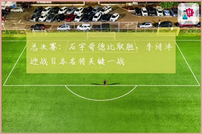 总决赛:石宇奇德比取胜,李诗沣迎战日本名将关键一战